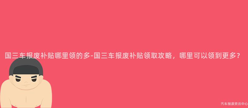 国三车报废补贴哪里领的多-国三车报废补贴领取攻略，哪里可以领到更多？