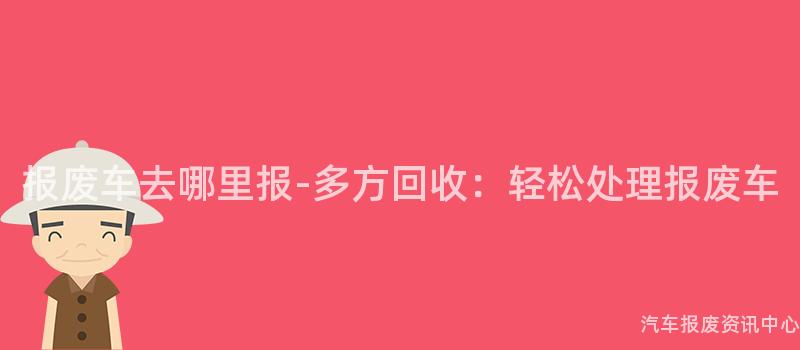 报废车去哪里报-多方回收：轻松处理报废车