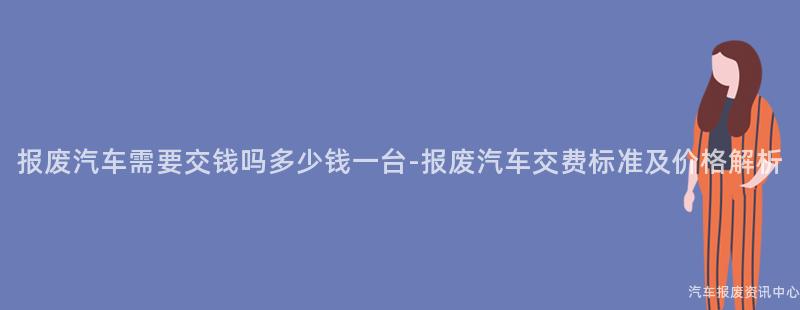 报废汽车需要交钱吗多少钱一台-报废汽车交费标准及价格解析