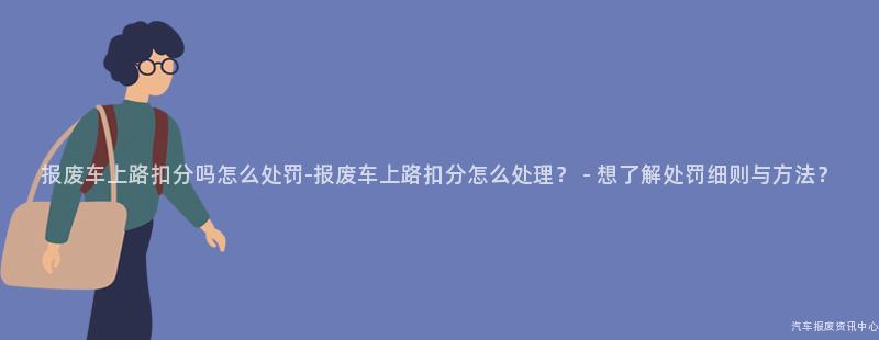 报废车上路扣分吗怎么处罚-报废车上路扣分怎么处理？ - 想了解处罚细则与方法？