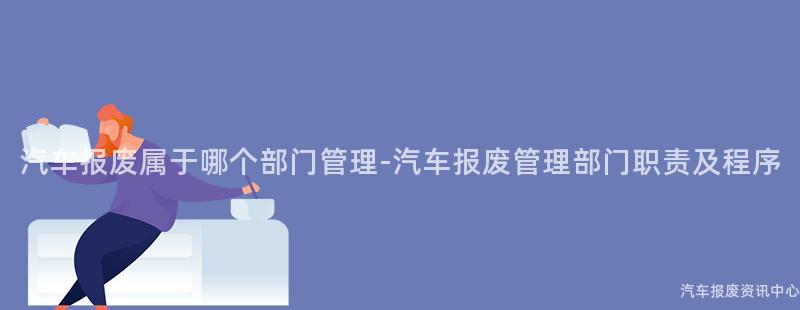汽车报废属于哪个部门管理-汽车报废管理部门职责及程序