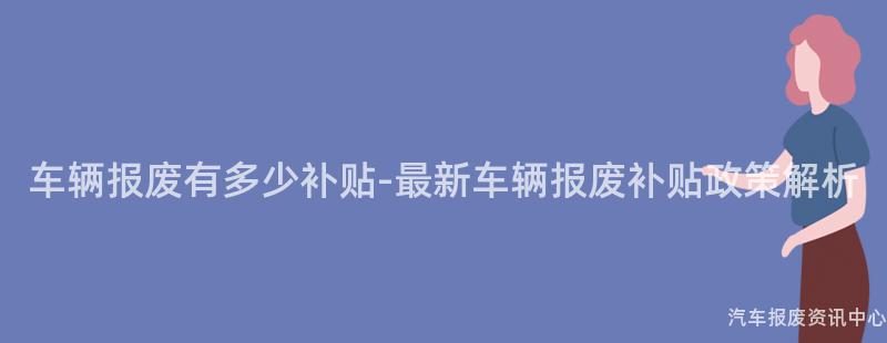 车辆报废有多少补贴-最新车辆报废补贴政策解析