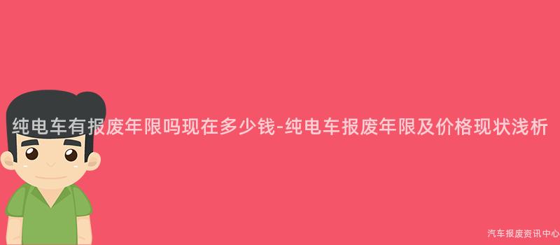 纯电车有报废年限吗现在多少钱-纯电车报废年限及价格现状浅析