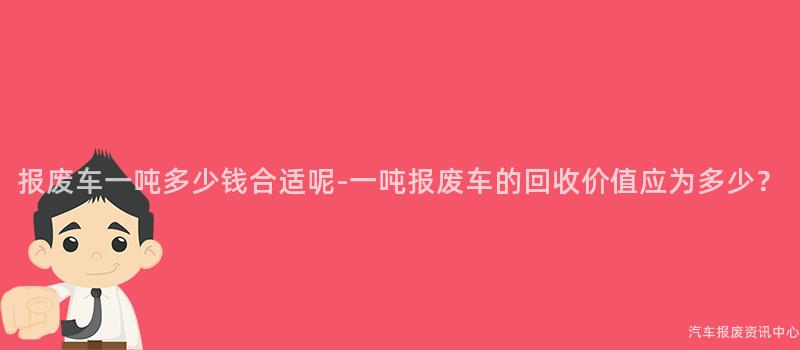 报废车一吨多少钱合适呢-一吨报废车的回收价值应为多少？
