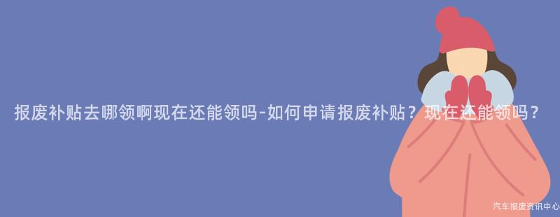 报废补贴去哪领啊现在还能领吗-如何申请报废补贴？现在还能领吗？