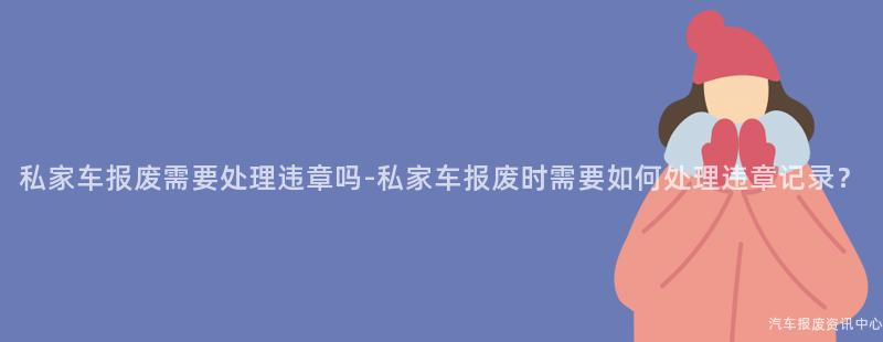 私家车报废需要处理违章吗-私家车报废时需要如何处理违章记录？