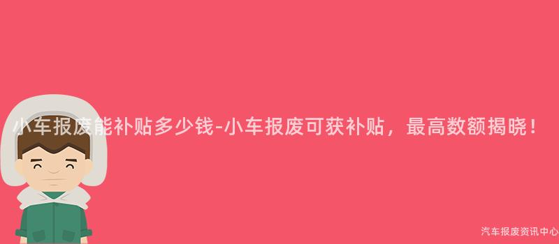 小车报废能补贴多少钱-小车报废可获补贴，最高数额揭晓！