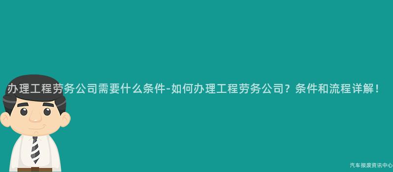 办理工程劳务公司需要什么条件-如何办理工程劳务公司？条件和流程详解！