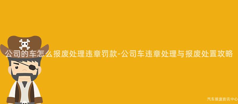公司的车怎么报废处理违章罚款-公司车违章处理与报废处置攻略