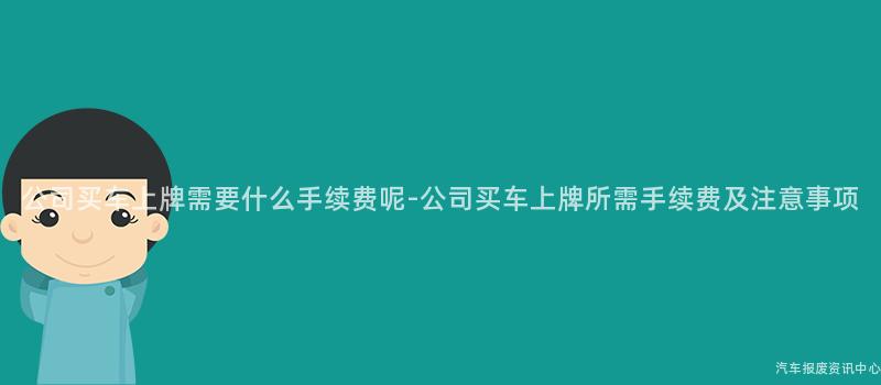 公司买车上牌需要什么手续费呢-公司买车上牌所需手续费及注意事项