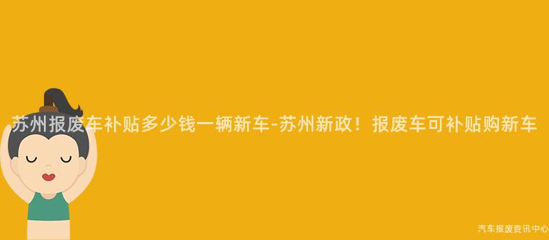 苏州报废车补贴多少钱一辆新车-苏州新政！报废车可补贴购新车