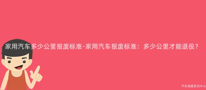 家用汽车多少公里报废标准-家用汽车报废标准：多少公里才能退役？