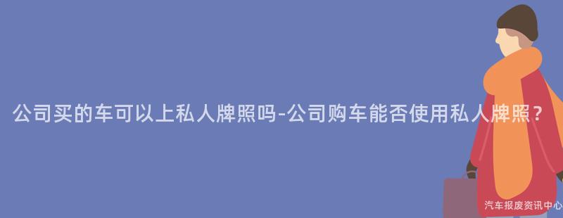 公司买的车可以上私人牌照吗-公司购车能否使用私人牌照？