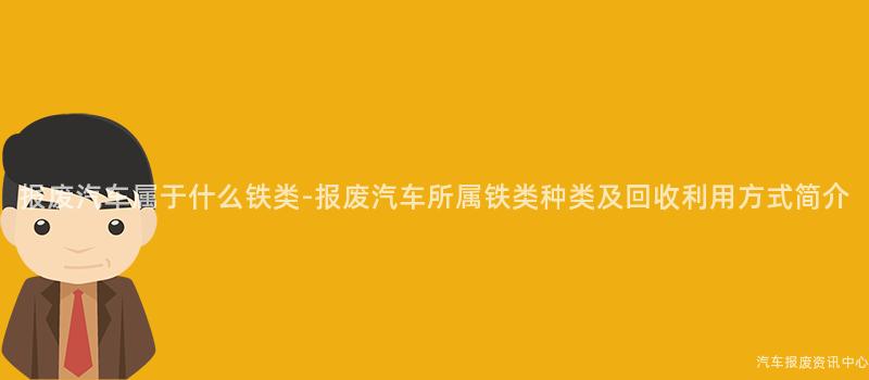 报废汽车属于什么铁类-报废汽车所属铁类种类及回收利用方式简介