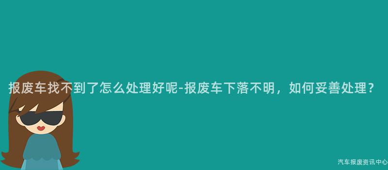 报废车找不到了怎么处理好呢-报废车下落不明，如何妥善处理？