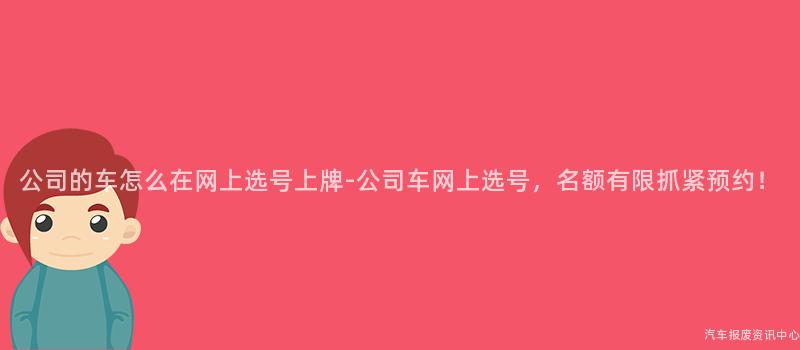 公司的车怎么在网上选号上牌-公司车网上选号，名额有限抓紧预约！