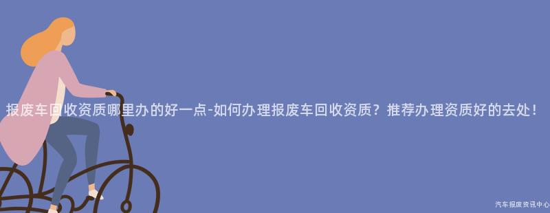 报废车回收资质哪里办的好一点-如何办理报废车回收资质？推荐办理资质好的去处！