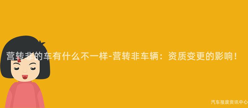 营转非的车有什么不一样-营转非车辆：资质变更的影响！