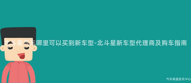 北斗星汽车哪里可以买到新车型-北斗星新车型代理商及购车指南