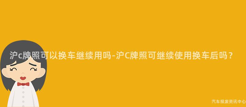 沪c牌照可以换车继续用吗-沪C牌照可继续使用换车后吗？