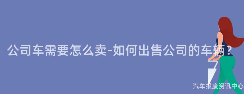 公司车需要怎么卖-如何出售公司的车辆？