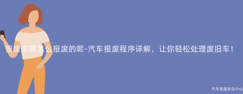 报废车辆怎么报废的呢-汽车报废程序详解，让你轻松处理废旧车！