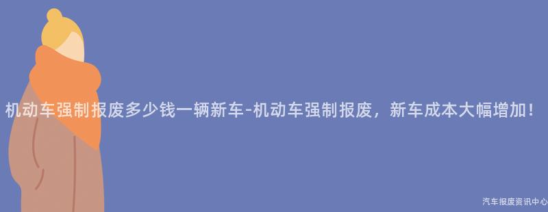 机动车强制报废多少钱一辆新车-机动车强制报废，新车成本大幅增加！