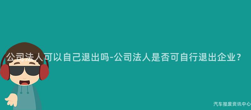 公司法人可以自己退出吗-公司法人是否可自行退出企业？