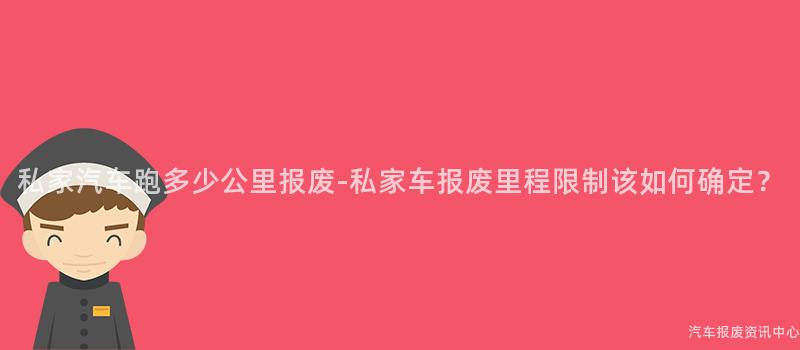 私家汽车跑多少公里报废-私家车报废里程限制该如何确定？