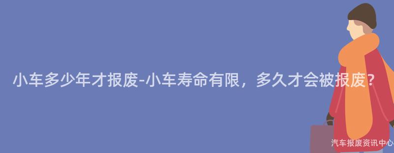 小车多少年才报废-小车寿命有限，多久才会被报废？