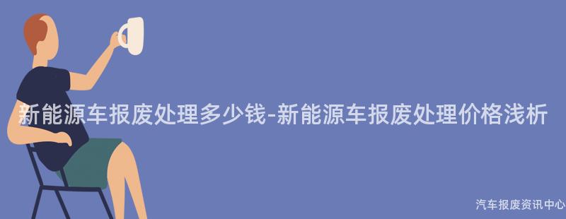新能源车报废处理多少钱-新能源车报废处理价格浅析