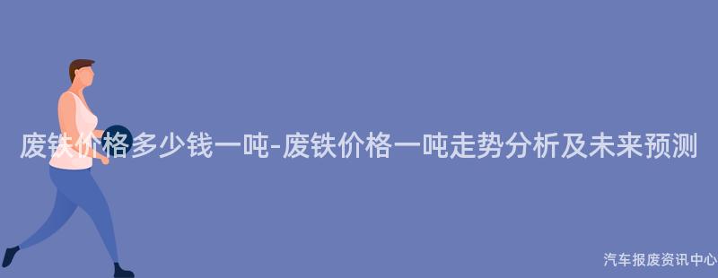 废铁价格多少钱一吨-废铁价格一吨走势分析及未来预测