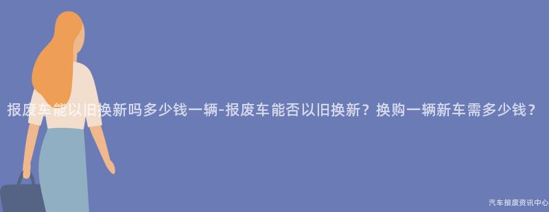 报废车能以旧换新吗多少钱一辆-报废车能否以旧换新？换购一辆新车需多少钱？