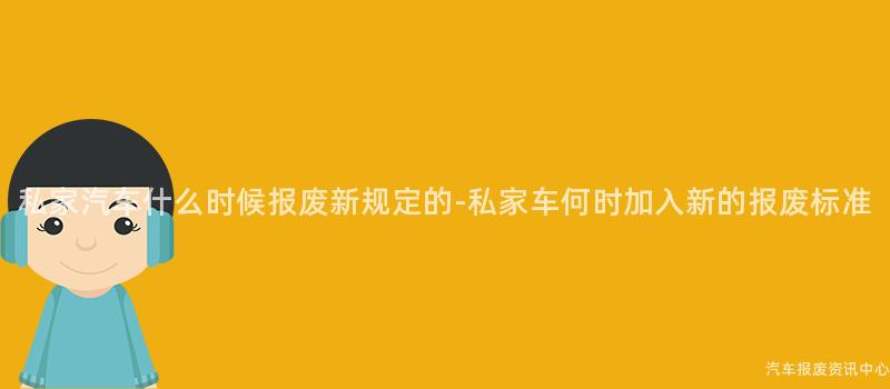 私家汽车什么时候报废新规定的-私家车何时加入新的报废标准