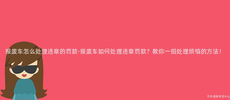 报废车怎么处理违章的罚款-报废车如何处理违章罚款？教你一招处理烦恼的方法！