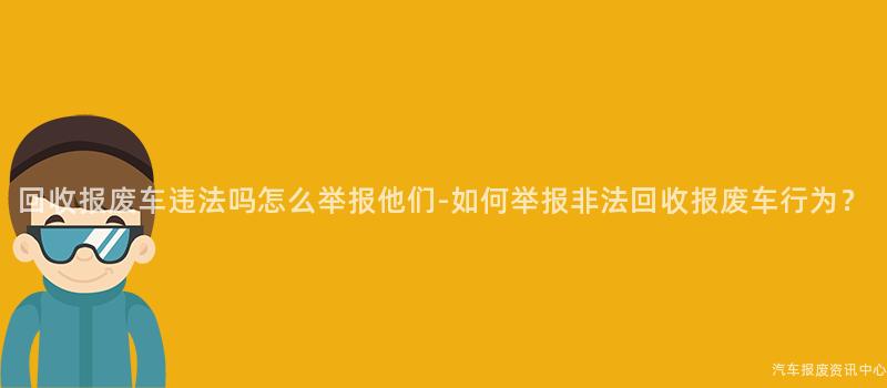 回收报废车违法吗怎么举报他们-如何举报非法回收报废车行为？