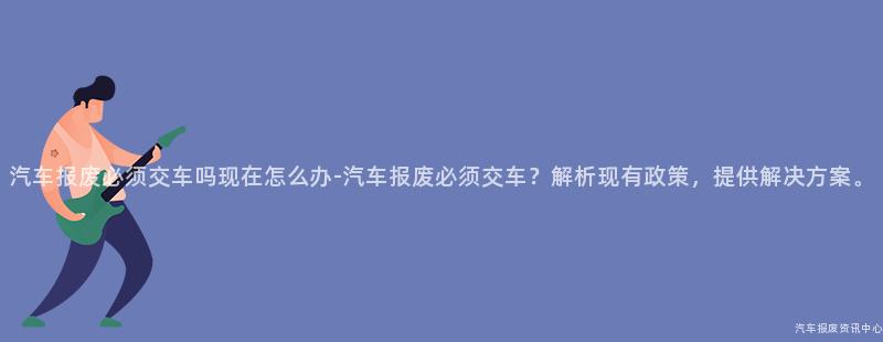 汽车报废必须交车吗现在怎么办-汽车报废必须交车？解析现有政策，提供解决方案。