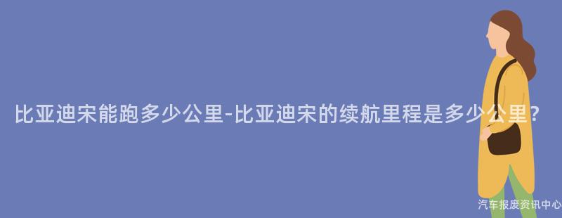 比亚迪宋能跑多少公里-比亚迪宋的续航里程是多少公里？
