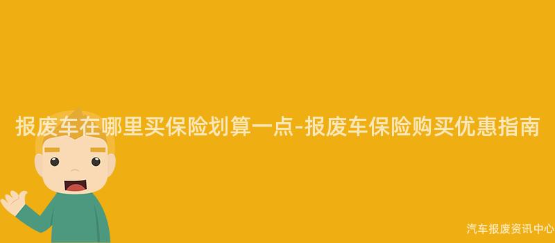报废车在哪里买保险划算一点-报废车保险购买优惠指南