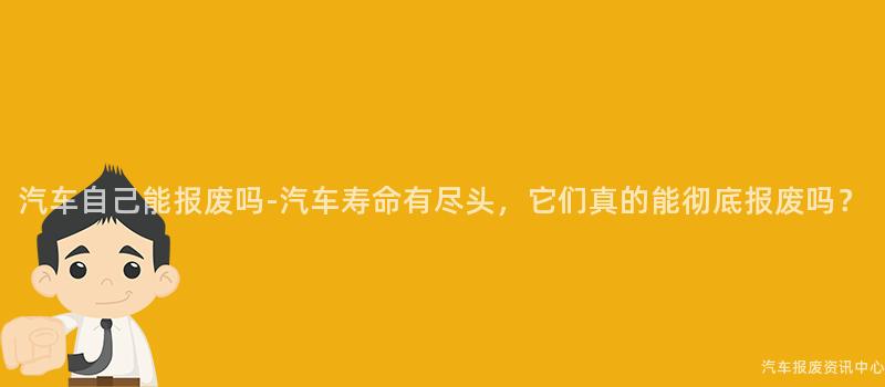 汽车自己能报废吗-汽车寿命有尽头，它们真的能彻底报废吗？