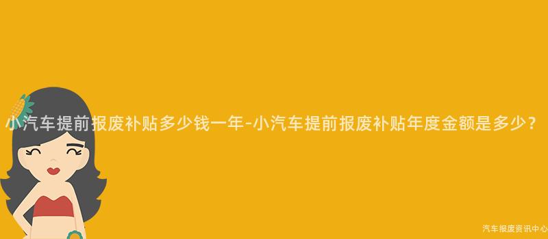 小汽车提前报废补贴多少钱一年-小汽车提前报废补贴年度金额是多少？