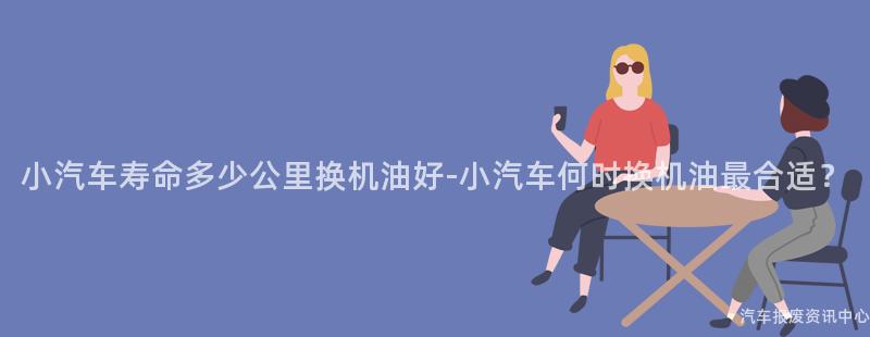 小汽车寿命多少公里换机油好-小汽车何时换机油最合适？