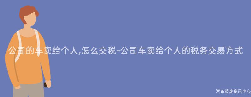 公司的车卖给个人,怎么交税-公司车卖给个人的税务交易方式