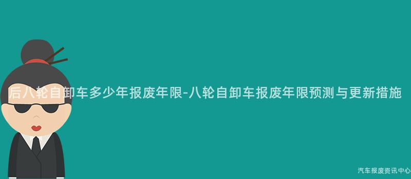 后八轮自卸车多少年报废年限-八轮自卸车报废年限预测与更新措施