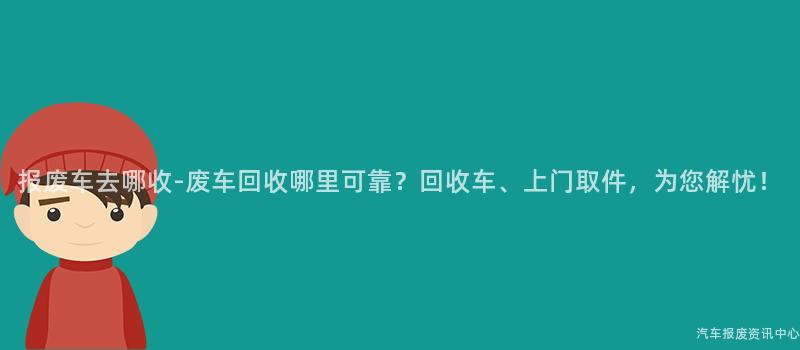 报废车去哪收-废车回收哪里可靠？回收车、上门取件，为您解忧！