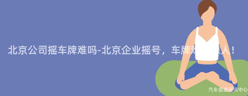 北京公司摇车牌难吗-北京企业摇号，车牌难度惊人！