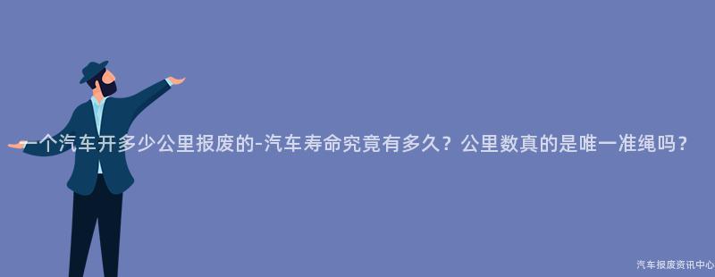 一个汽车开多少公里报废的-汽车寿命究竟有多久？公里数真的是唯一准绳吗？