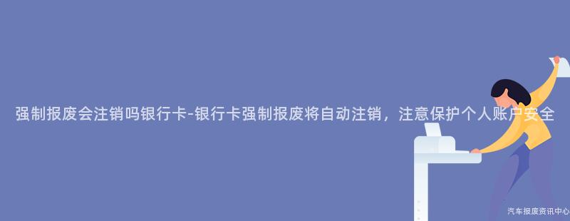 强制报废会注销吗银行卡-银行卡强制报废将自动注销，注意保护个人账户安全