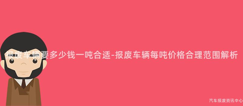 报废车辆要多少钱一吨合适-报废车辆每吨价格合理范围解析