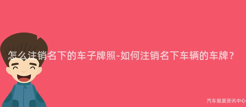 怎么注销名下的车子牌照-如何注销名下车辆的车牌？